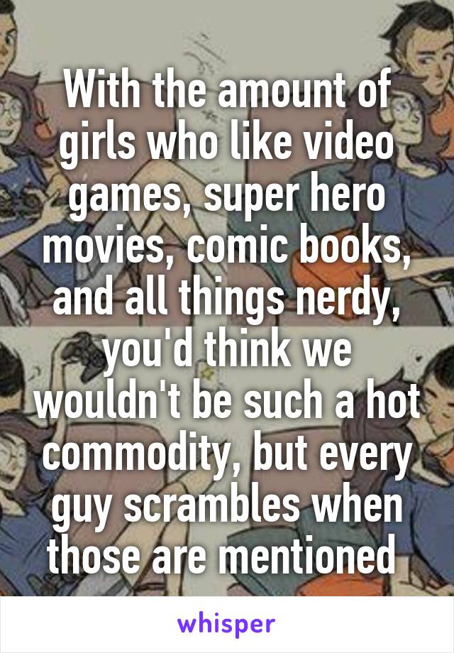 With the amount of girls who like video games, super hero movies, comic books, and all things nerdy, you'd think we wouldn't be such a hot commodity, but every guy scrambles when those are mentioned 