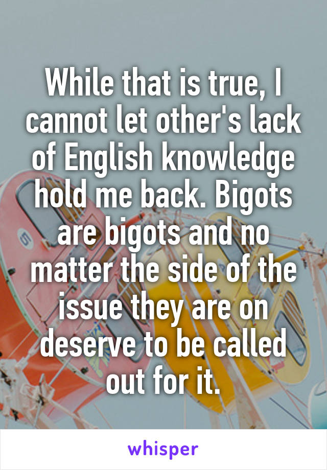 While that is true, I cannot let other's lack of English knowledge hold me back. Bigots are bigots and no matter the side of the issue they are on deserve to be called out for it.