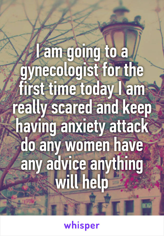 I am going to a gynecologist for the first time today I am really scared and keep having anxiety attack do any women have any advice anything will help