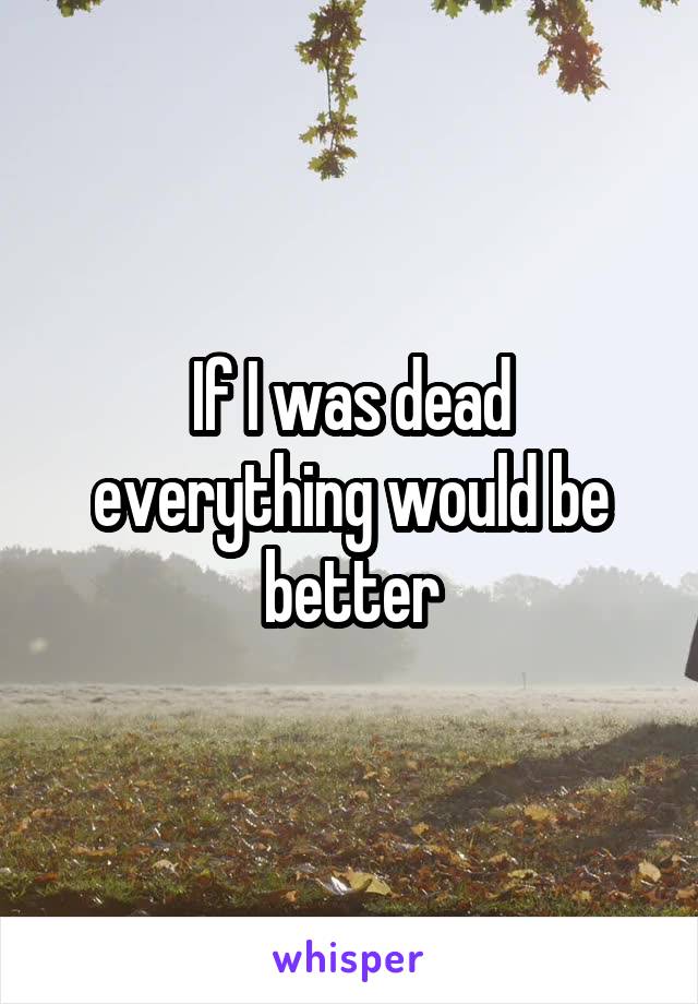 If I was dead everything would be better