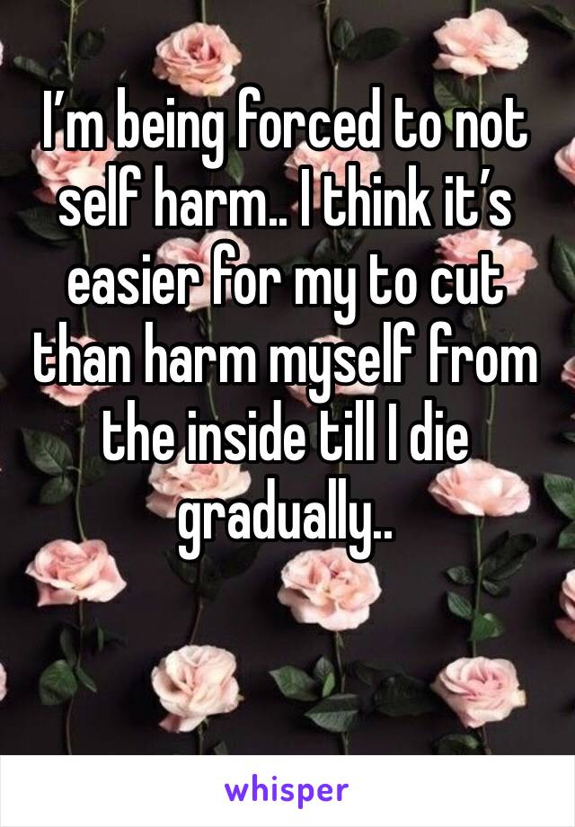 I’m being forced to not self harm.. I think it’s easier for my to cut than harm myself from the inside till I die gradually..