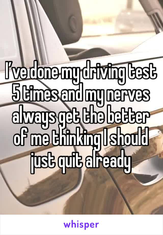 I’ve done my driving test 5 times and my nerves always get the better of me thinking I should just quit already 