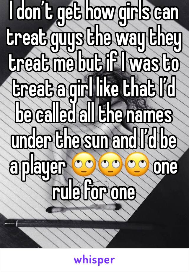 I don’t get how girls can treat guys the way they treat me but if I was to treat a girl like that I’d be called all the names under the sun and I’d be a player 🙄🙄🙄 one rule for one 