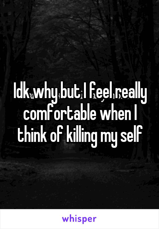 Idk why but I feel really comfortable when I think of killing my self