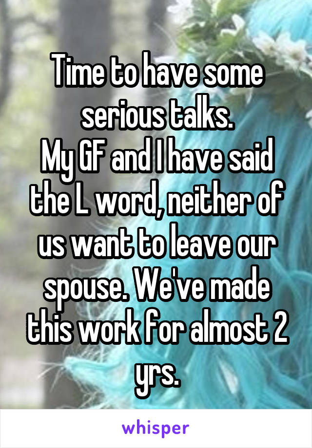 Time to have some serious talks.
My GF and I have said the L word, neither of us want to leave our spouse. We've made this work for almost 2 yrs.
