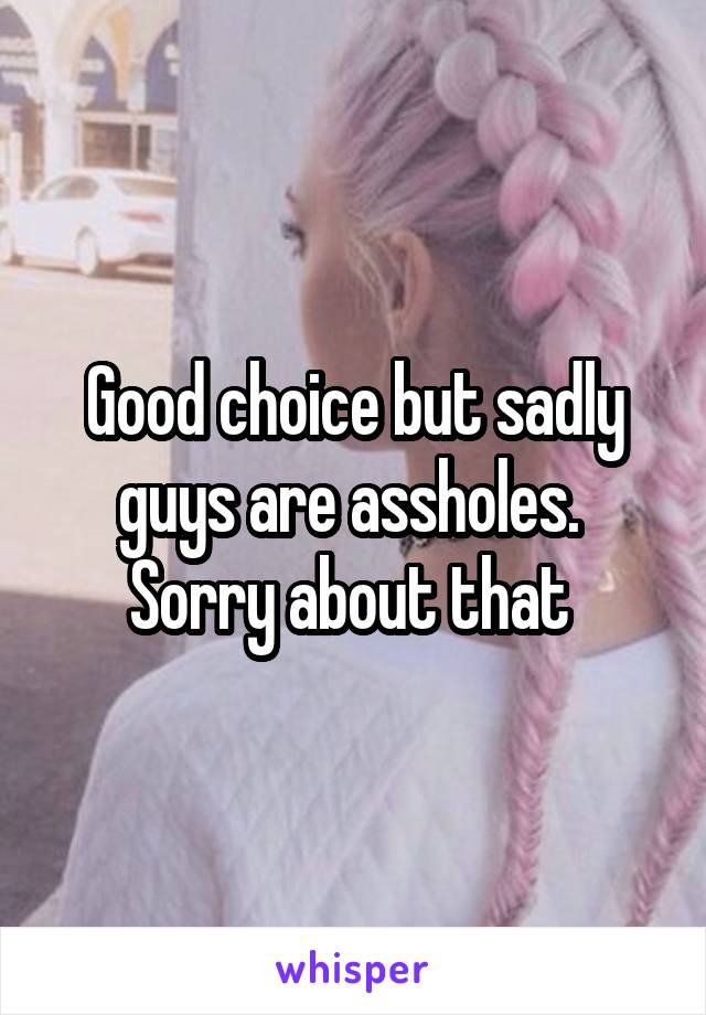 Good choice but sadly guys are assholes. 
Sorry about that 