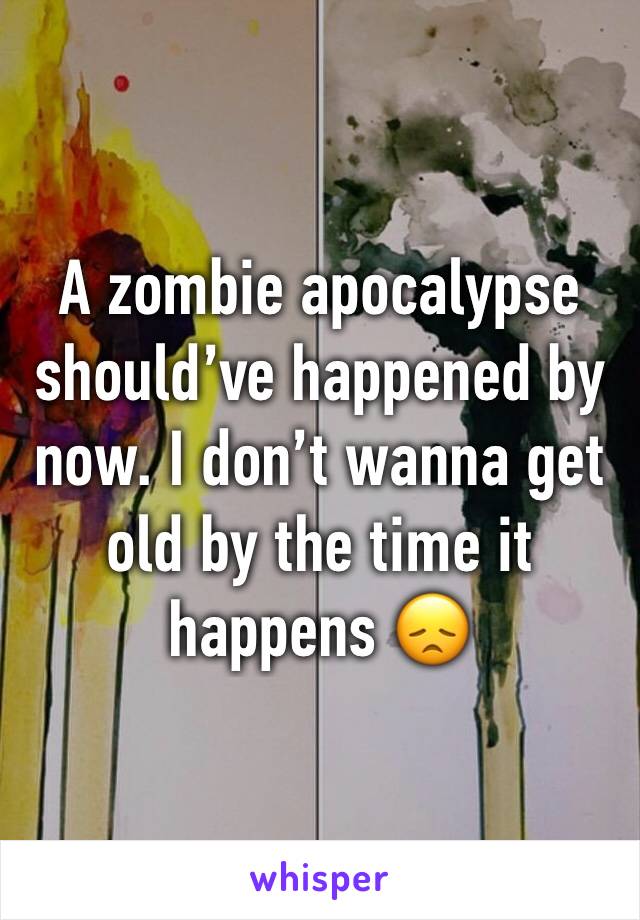 A zombie apocalypse should’ve happened by now. I don’t wanna get old by the time it happens 😞