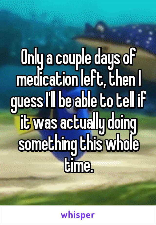 Only a couple days of medication left, then I guess I'll be able to tell if it was actually doing something this whole time.