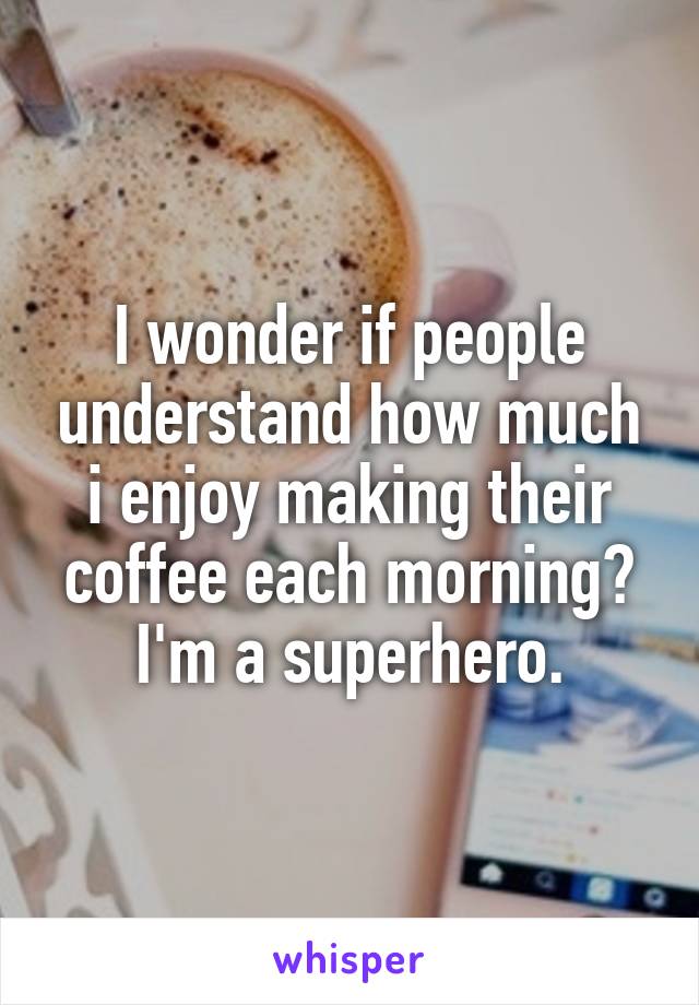 I wonder if people understand how much i enjoy making their coffee each morning? I'm a superhero.