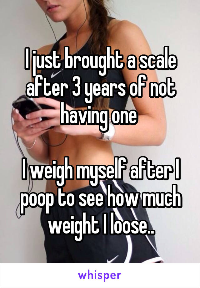 I just brought a scale after 3 years of not having one 

I weigh myself after I poop to see how much weight I loose..