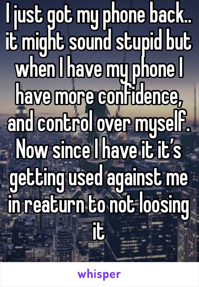 I just got my phone back.. it might sound stupid but when I have my phone I have more confidence, and control over myself. Now since I have it it’s getting used against me in reaturn to not loosing it