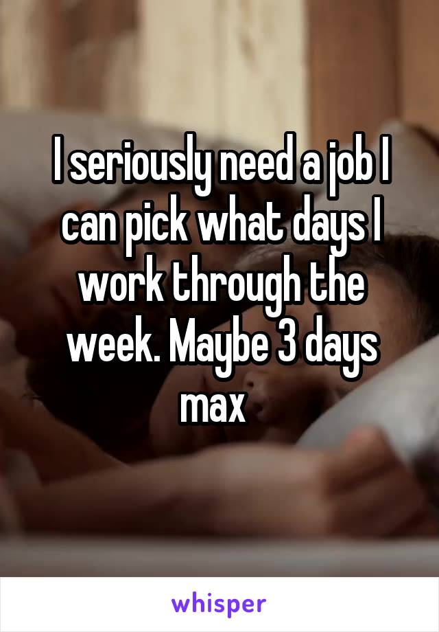 I seriously need a job I can pick what days I work through the
week. Maybe 3 days max  

