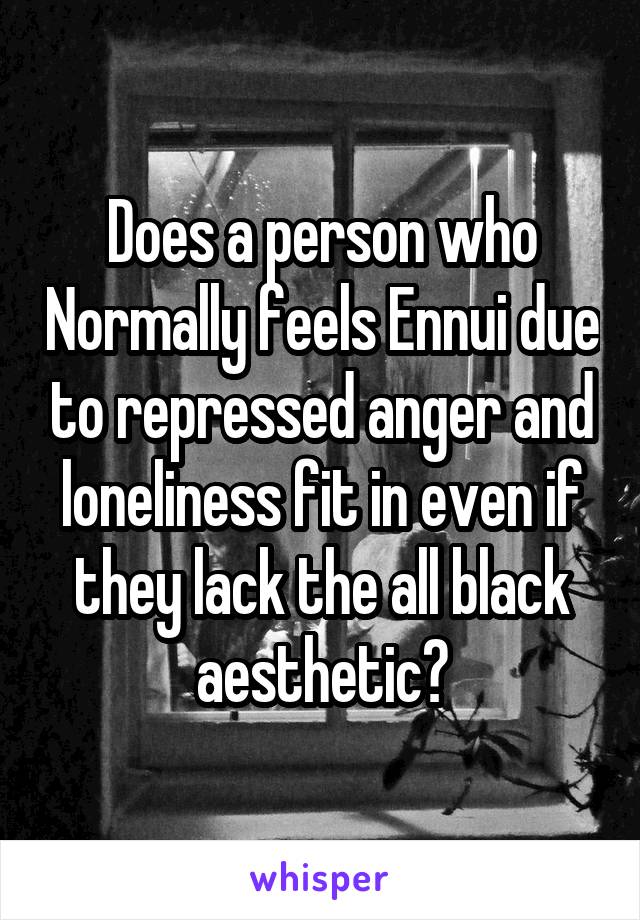 Does a person who Normally feels Ennui due to repressed anger and loneliness fit in even if they lack the all black aesthetic?