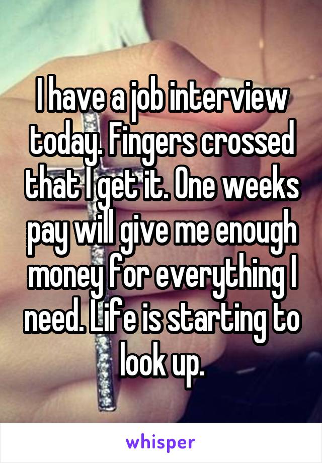 I have a job interview today. Fingers crossed that I get it. One weeks pay will give me enough money for everything I need. Life is starting to look up.