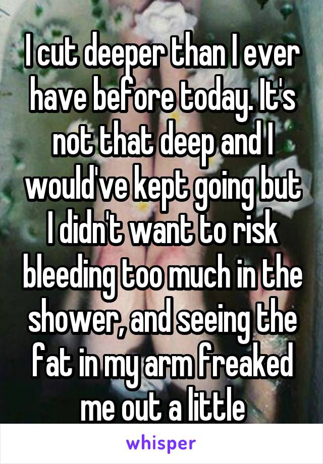 I cut deeper than I ever have before today. It's not that deep and I would've kept going but I didn't want to risk bleeding too much in the shower, and seeing the fat in my arm freaked me out a little