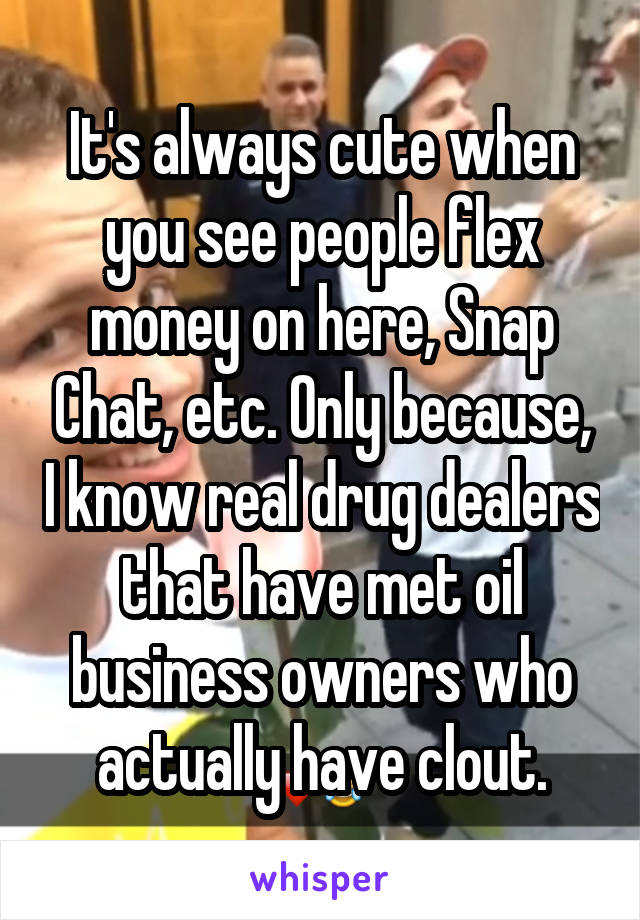 It's always cute when you see people flex money on here, Snap Chat, etc. Only because, I know real drug dealers that have met oil business owners who actually have clout.