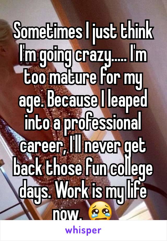 Sometimes I just think I'm going crazy..... I'm too mature for my age. Because I leaped into a professional career, I'll never get back those fun college days. Work is my life now. 😢
