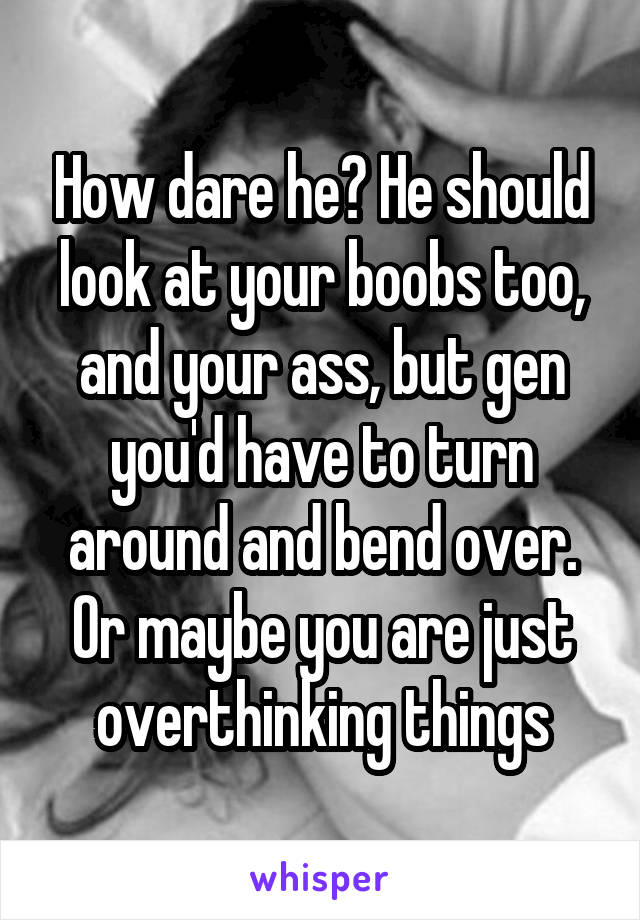 How dare he? He should look at your boobs too, and your ass, but gen you'd have to turn around and bend over. Or maybe you are just overthinking things