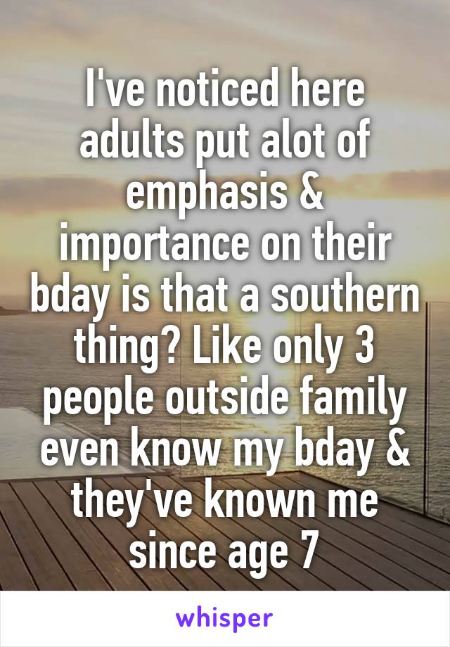 I've noticed here adults put alot of emphasis & importance on their bday is that a southern thing? Like only 3 people outside family even know my bday & they've known me since age 7