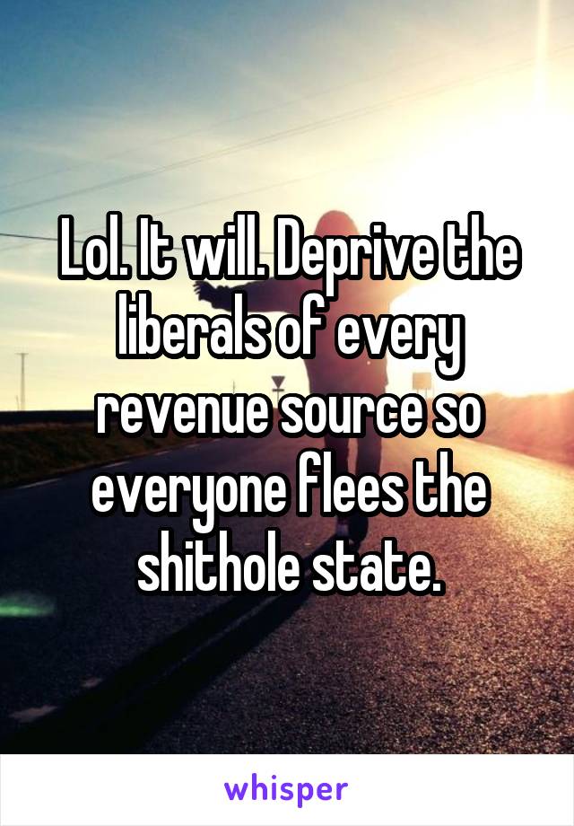 Lol. It will. Deprive the liberals of every revenue source so everyone flees the shithole state.