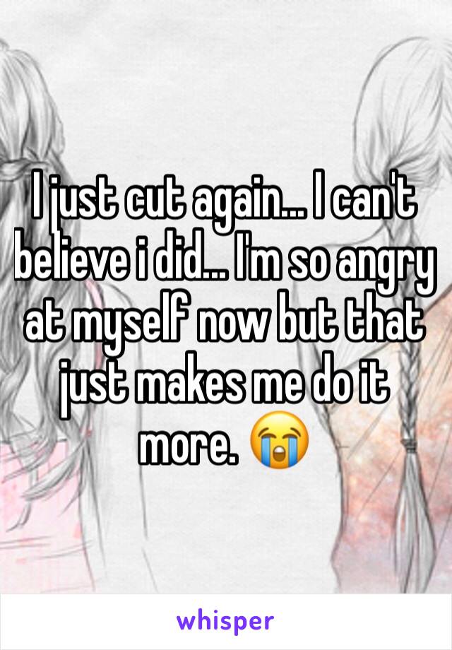 I just cut again... I can't believe i did... I'm so angry at myself now but that just makes me do it more. 😭
