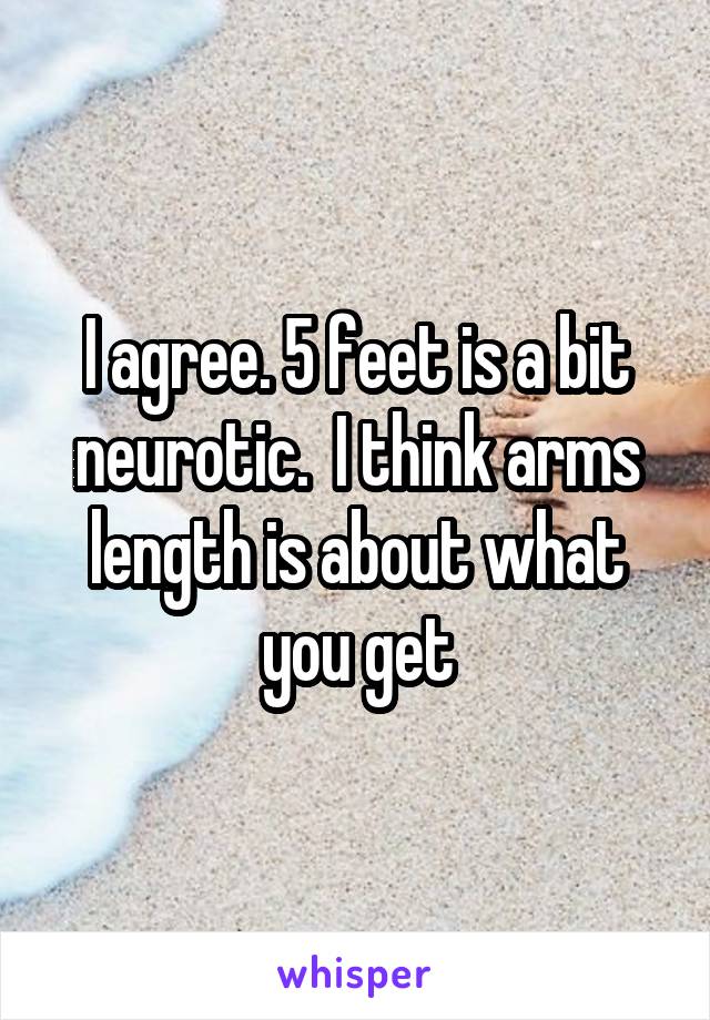 I agree. 5 feet is a bit neurotic.  I think arms length is about what you get