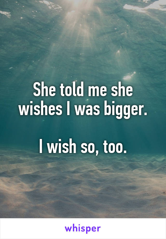 She told me she wishes I was bigger.

I wish so, too.
