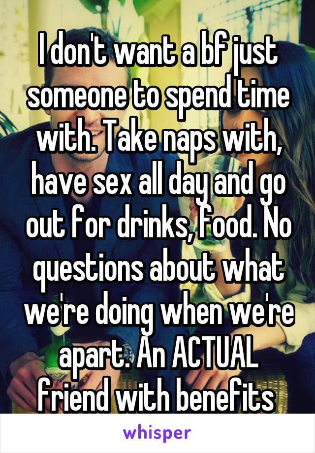 I don't want a bf just someone to spend time with. Take naps with, have sex all day and go out for drinks, food. No questions about what we're doing when we're apart. An ACTUAL friend with benefits 
