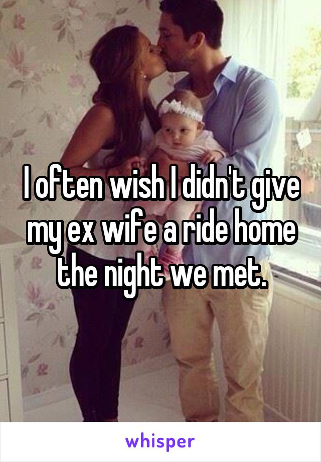 I often wish I didn't give my ex wife a ride home the night we met.