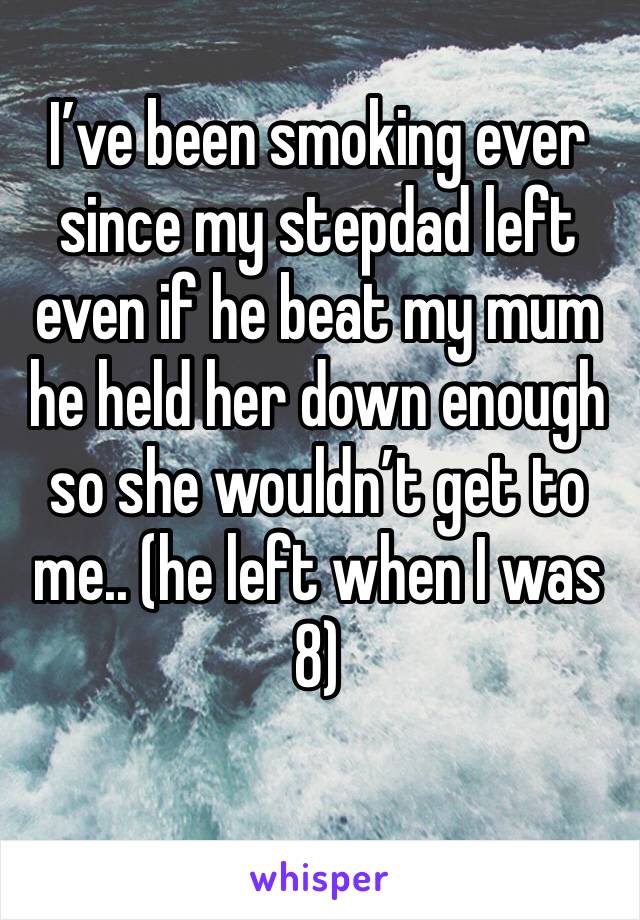 I’ve been smoking ever since my stepdad left even if he beat my mum he held her down enough so she wouldn’t get to me.. (he left when I was 8)