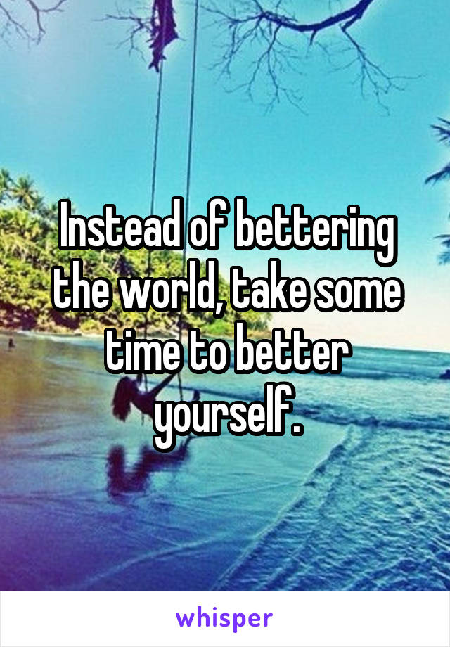 Instead of bettering the world, take some time to better yourself.