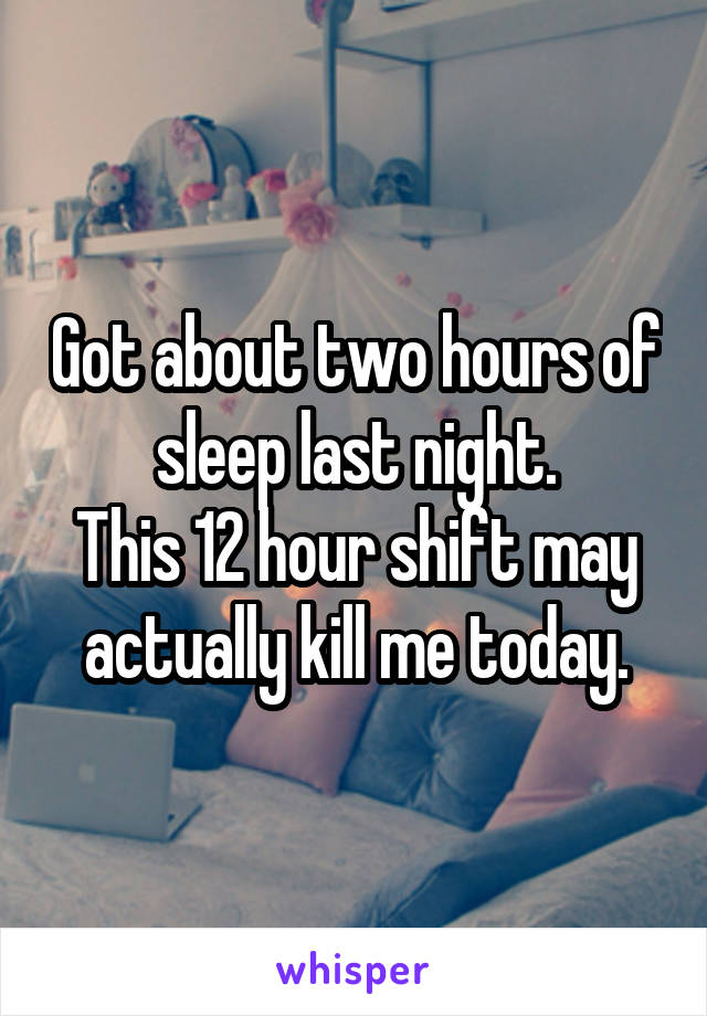 Got about two hours of sleep last night.
This 12 hour shift may actually kill me today.