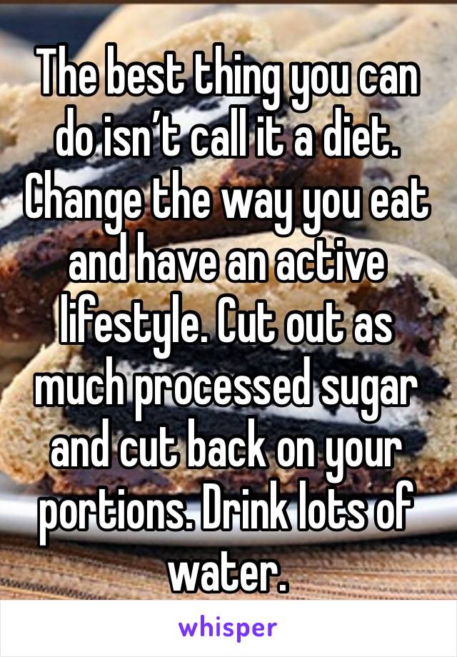 The best thing you can do isn’t call it a diet. Change the way you eat and have an active lifestyle. Cut out as much processed sugar and cut back on your portions. Drink lots of water. 