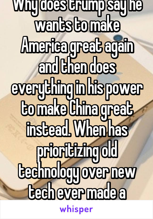 Why does trump say he wants to make America great again and then does everything in his power to make China great instead. When has prioritizing old technology over new tech ever made a county  great?