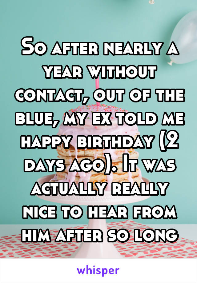 So after nearly a year without contact, out of the blue, my ex told me happy birthday (2 days ago). It was actually really nice to hear from him after so long