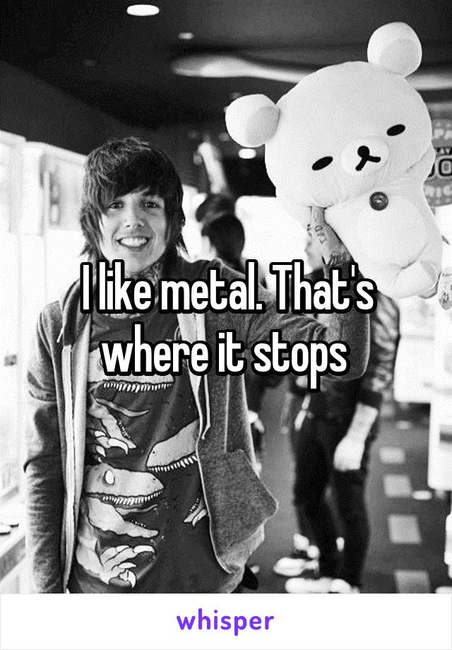 I like metal. That's where it stops 