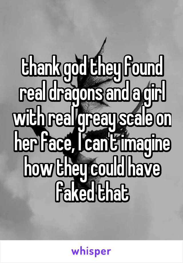 thank god they found real dragons and a girl with real greay scale on her face, I can't imagine how they could have faked that