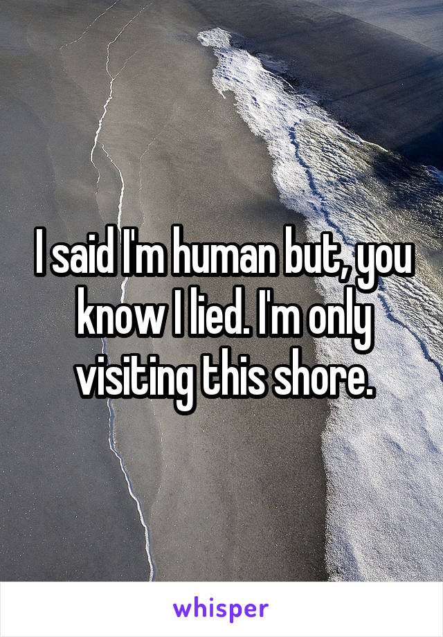 I said I'm human but, you know I lied. I'm only visiting this shore.