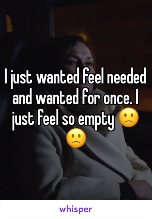 I just wanted feel needed  and wanted for once. I just feel so empty 🙁🙁