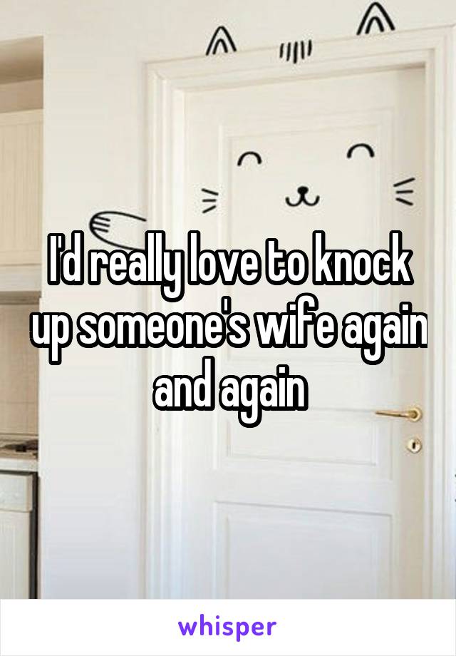 I'd really love to knock up someone's wife again and again