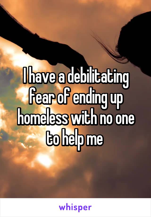 I have a debilitating fear of ending up homeless with no one to help me 