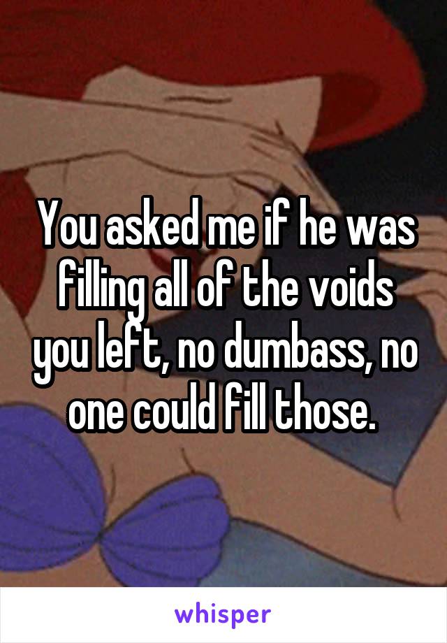 You asked me if he was filling all of the voids you left, no dumbass, no one could fill those. 
