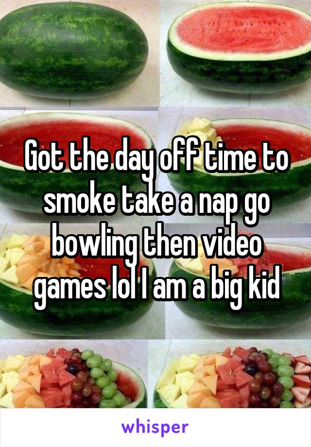 Got the day off time to smoke take a nap go bowling then video games lol I am a big kid