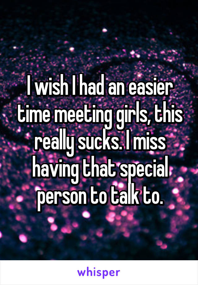 I wish I had an easier time meeting girls, this really sucks. I miss having that special person to talk to.