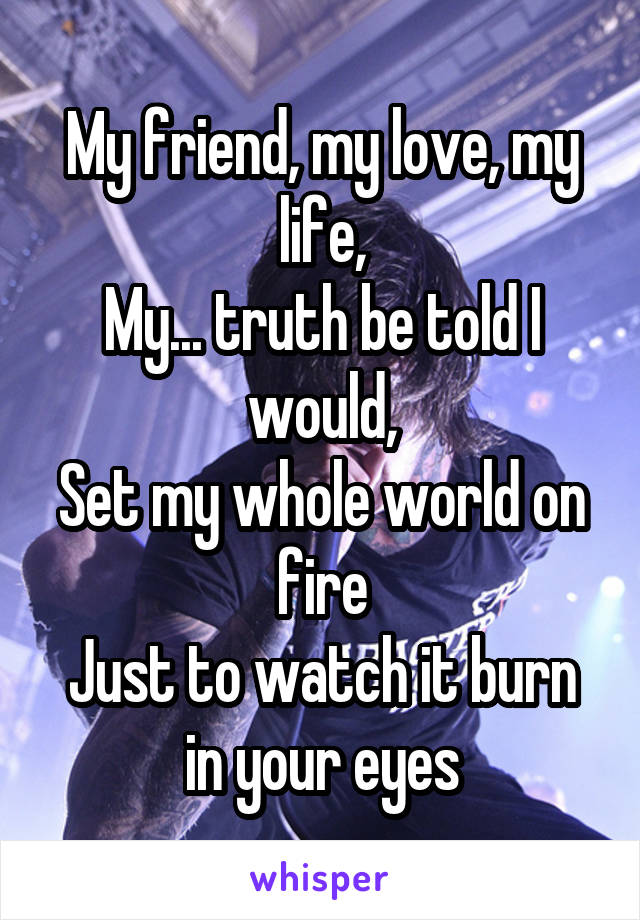 My friend, my love, my life,
My... truth be told I would,
Set my whole world on fire
Just to watch it burn in your eyes