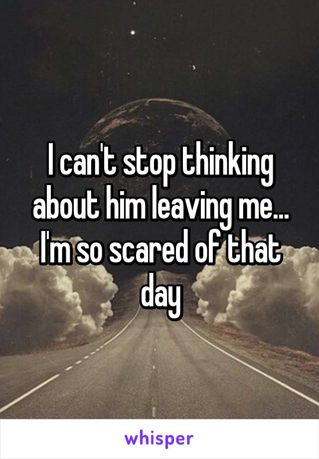 I can't stop thinking about him leaving me... I'm so scared of that day