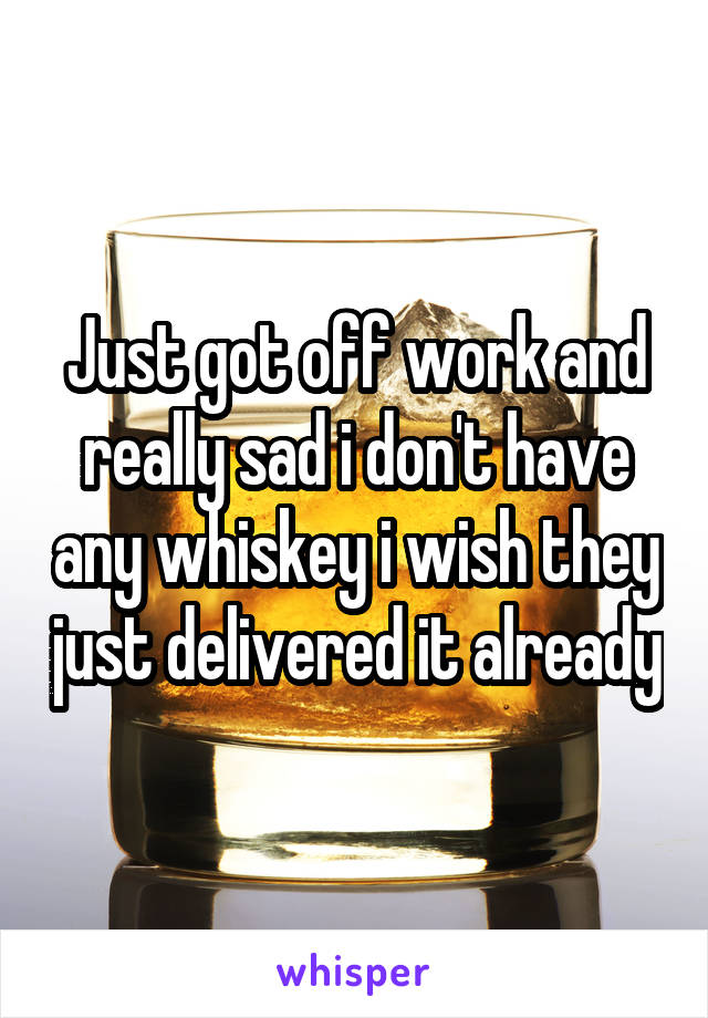 Just got off work and really sad i don't have any whiskey i wish they just delivered it already