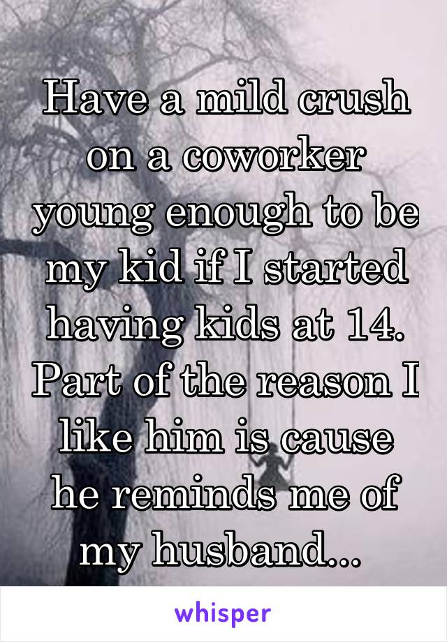 Have a mild crush on a coworker young enough to be my kid if I started having kids at 14. Part of the reason I like him is cause he reminds me of my husband... 