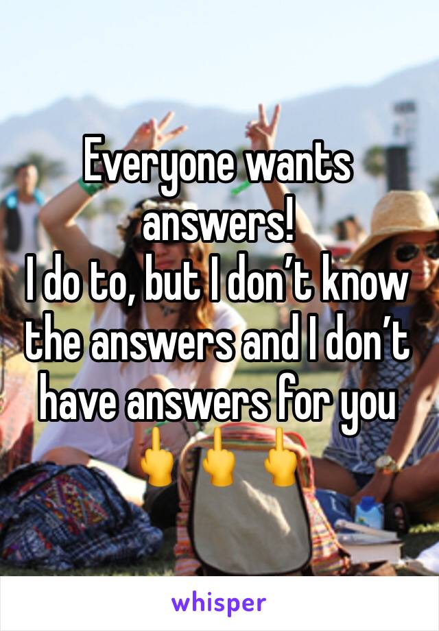 Everyone wants answers! 
I do to, but I don’t know the answers and I don’t have answers for you 🖕🖕🖕
