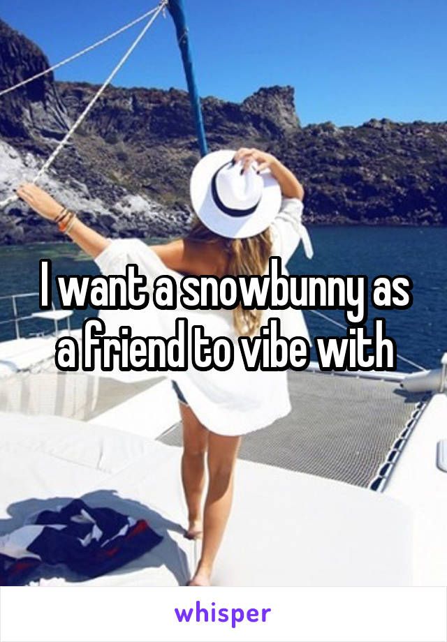 I want a snowbunny as a friend to vibe with